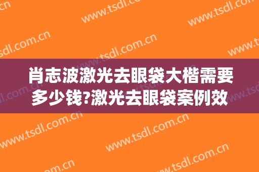 肖志波激光去眼袋大楷需要多少钱?激光去眼袋案例效果对比图_哈尔滨医科大学附属第二医院
