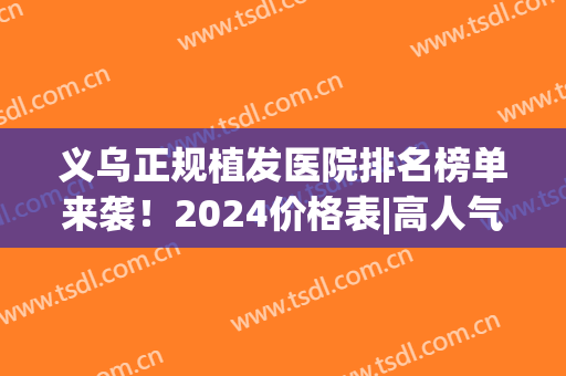 义乌正规植发医院排名榜单来袭！2024价格表|高人气医院名单(义乌新生植发医院口碑)