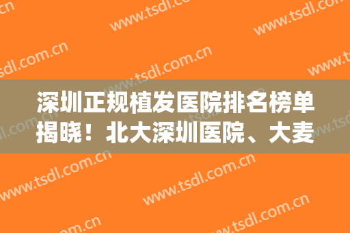 深圳正规植发医院排名榜单揭晓！北大深圳医院、大麦微针双双上榜(深圳大麦植发医院怎么样)