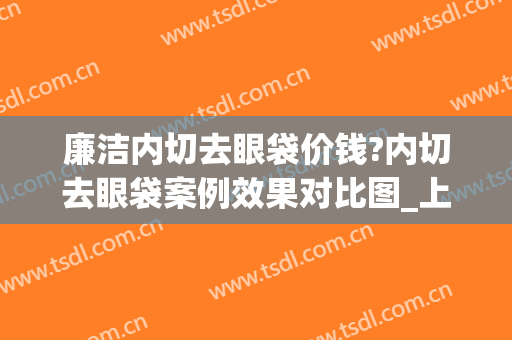 廉洁内切去眼袋价钱?内切去眼袋案例效果对比图_上海交通大学医学院附属第九人民医院