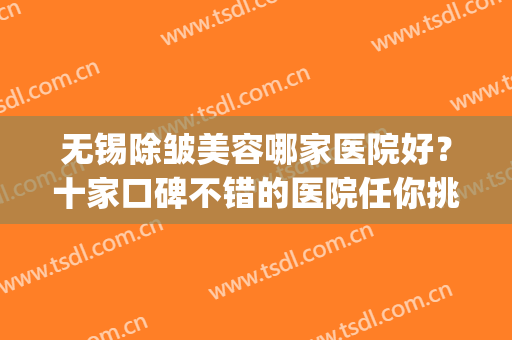 无锡除皱美容哪家医院好？十家口碑不错的医院任你挑选！(无锡三甲医院美容哪家好)