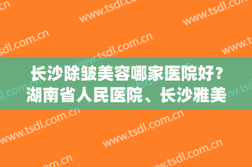 长沙除皱美容哪家医院好？湖南省人民医院、长沙雅美等医院上榜(长沙市美容医院排名)