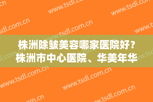 株洲除皱美容哪家医院好？株洲市中心医院、华美年华等医院上榜(株洲华美医疗美容医院怎么样)