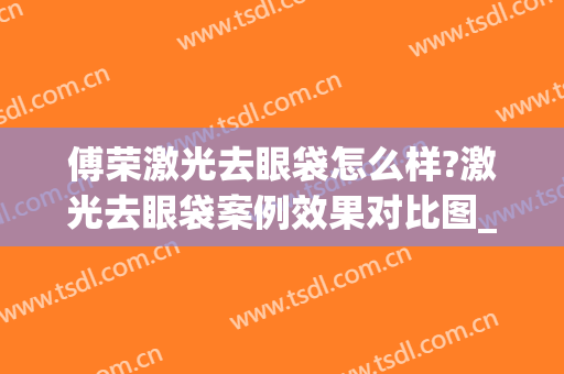 傅荣激光去眼袋怎么样?激光去眼袋案例效果对比图_四川省医学科学院·四川省人民医院