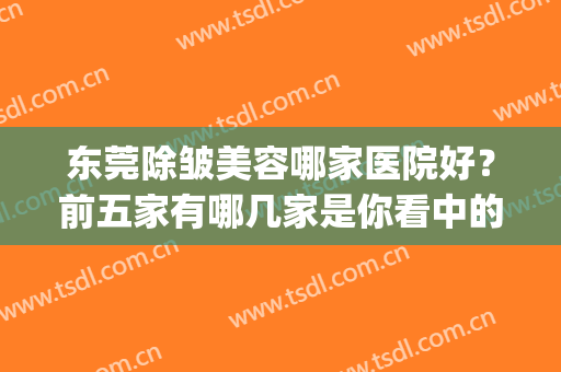 东莞除皱美容哪家医院好？前五家有哪几家是你看中的？逐个点评(东莞哪家医院美容科好)