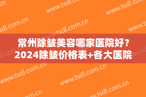 常州除皱美容哪家医院好？2024除皱价格表+各大医院详细介绍