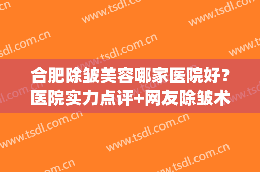 合肥除皱美容哪家医院好？医院实力点评+网友除皱术后效果反馈！(合肥比较好的美容医院)