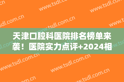 天津口腔科医院排名榜单来袭！医院实力点评+2024相关价格表(天津市口腔医院全国排名)
