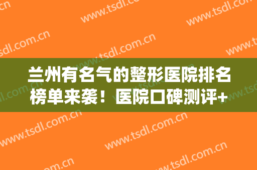 兰州有名气的整形医院排名榜单来袭！医院口碑测评+网友真实反馈(甘肃兰州最好的整形医院)