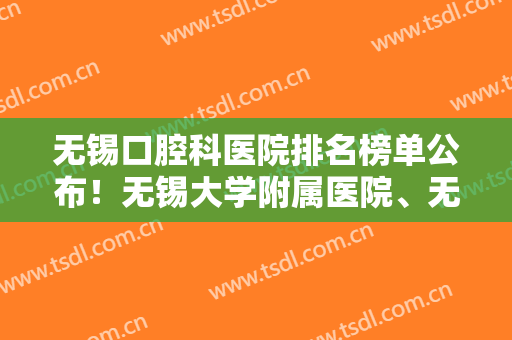无锡口腔科医院排名榜单公布！无锡大学附属医院、无锡第二人民医院等医院上榜