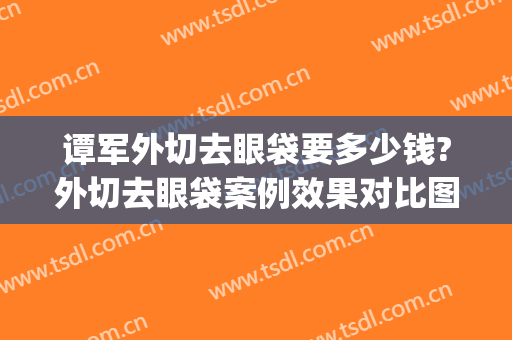谭军外切去眼袋要多少钱?外切去眼袋案例效果对比图_湖南省人民医院
