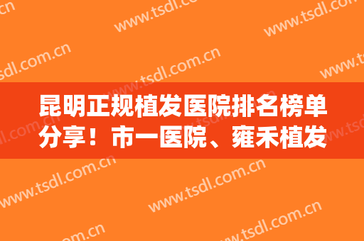 昆明正规植发医院排名榜单分享！市一医院、雍禾植发等上榜！(昆明哪家医院植发技术好)