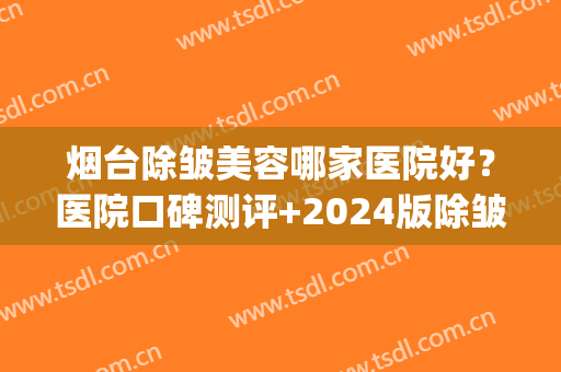 烟台除皱美容哪家医院好？医院口碑测评+2024版除皱价格表(烟台祛皱医院)