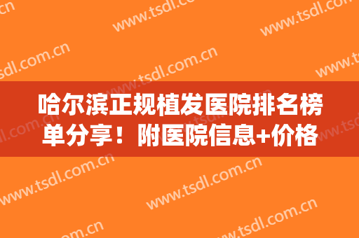 哈尔滨正规植发医院排名榜单分享！附医院信息+价格表参考！(哈尔滨哪家植发又好价格又低)