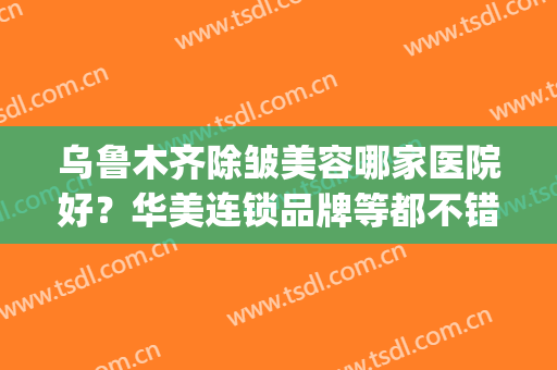 乌鲁木齐除皱美容哪家医院好？华美连锁品牌等都不错，收藏吧~(乌鲁木齐最好的美容医院)