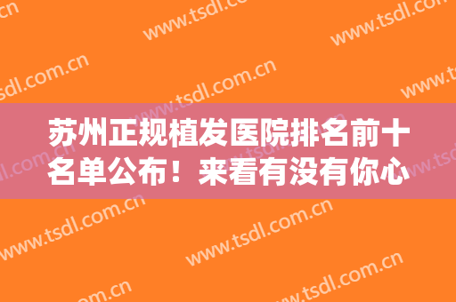 苏州正规植发医院排名前十名单公布！来看有没有你心仪的医院(苏州三甲医院植发)