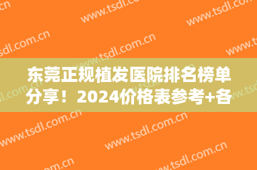 东莞正规植发医院排名榜单分享！2024价格表参考+各大医院详细介绍(东莞便宜的植发医院)