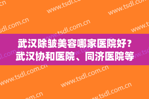 武汉除皱美容哪家医院好？武汉协和医院、同济医院等医院上榜!(武汉协和医疗美容医院)