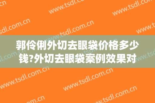 郭伶俐外切去眼袋价格多少钱?外切去眼袋案例效果对比图_中国人民解放军总医院第一医学中心