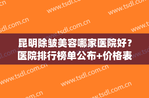 昆明除皱美容哪家医院好？医院排行榜单公布+价格表参考！(昆明市美容医院排名)