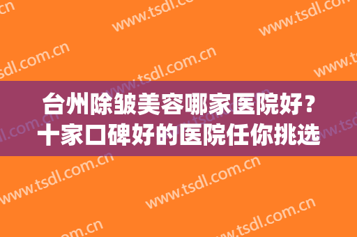 台州除皱美容哪家医院好？十家口碑好的医院任你挑选！(台州中心医院美容科谁比较好)