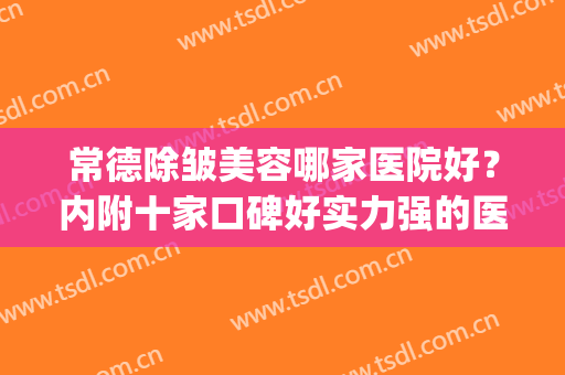 常德除皱美容哪家医院好？内附十家口碑好实力强的医院名单！(常德哪家整形医院最好)