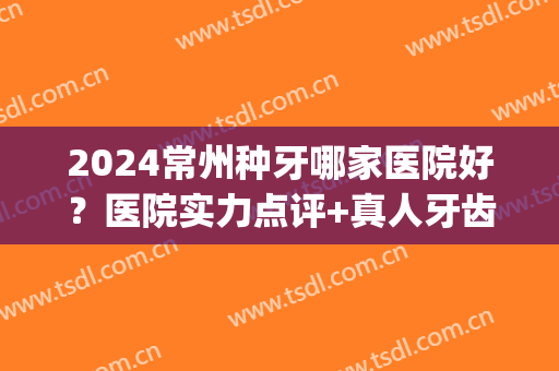 2024常州种牙哪家医院好？医院实力点评+真人牙齿种植案例图分享(常州市口腔医院种植牙多少钱)