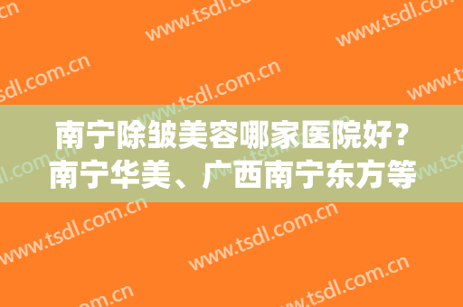 南宁除皱美容哪家医院好？南宁华美、广西南宁东方等医院上榜(广西南宁东方整形美容医院是正规医院)
