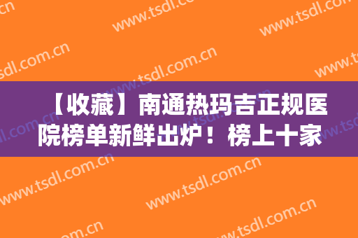 【收藏】南通热玛吉正规医院榜单新鲜出炉！榜上十家医院任你挑选！(南通玛丽医院是正规医院吗)