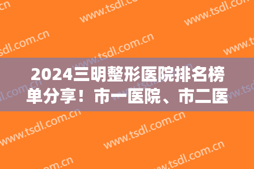 2024三明整形医院排名榜单分享！市一医院、市二医院等上榜(三明第一医院整形外科)