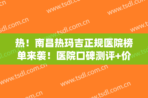 热！南昌热玛吉正规医院榜单来袭！医院口碑测评+价格表2024新版(南昌一附院有热玛吉吗)