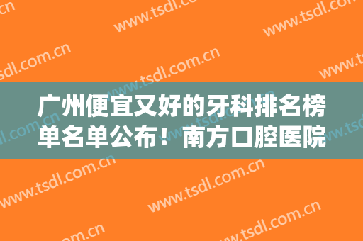 广州便宜又好的牙科排名榜单名单公布！南方口腔医院等医院上榜~(广州排名第一的口腔医院)