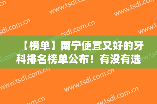 【榜单】南宁便宜又好的牙科排名榜单公布！有没有选中的医院？(南宁哪个牙科医院比较好)