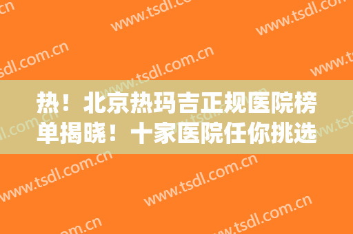 热！北京热玛吉正规医院榜单揭晓！十家医院任你挑选！都是好机构！(热玛吉全国正规医院)