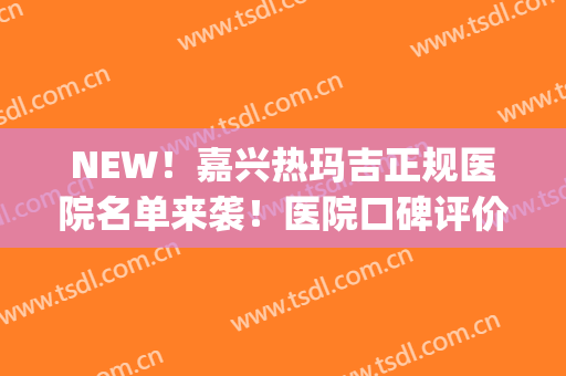 NEW！嘉兴热玛吉正规医院名单来袭！医院口碑评价|热玛吉收费表(做热玛吉哪个医院比较好)