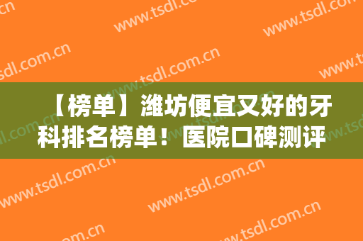 【榜单】潍坊便宜又好的牙科排名榜单！医院口碑测评+2024价格表(潍坊口腔医院排名)