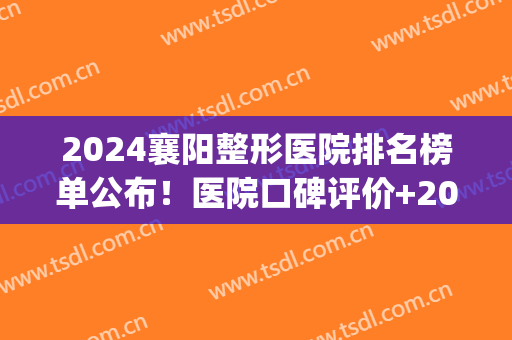 2024襄阳整形医院排名榜单公布！医院口碑评价+2024价格表参考！(襄阳整形医院哪家好)