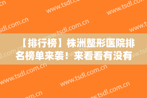 【排行榜】株洲整形医院排名榜单来袭！来看看有没有你心仪的医院~(株洲有哪些整形医院)