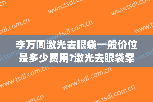 李万同激光去眼袋一般价位是多少费用?激光去眼袋案例效果对比图_北部战区总医院