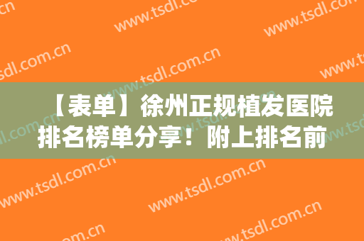 【表单】徐州正规植发医院排名榜单分享！附上排名前十医院资料(徐州市植发最好的医院)