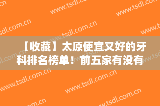 【收藏】太原便宜又好的牙科排名榜单！前五家有没有选中的医院？(太原什么牙科医院好)