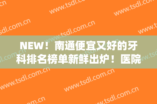 NEW！南通便宜又好的牙科排名榜单新鲜出炉！医院实力点评简介(南通哪个医院牙科比较好)