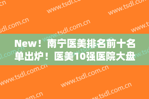 New！南宁医美排名前十名单出炉！医美10强医院大盘点！看重哪家？(南宁的医美机构)