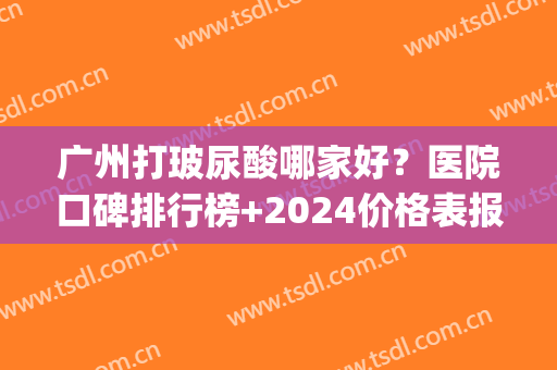 广州打玻尿酸哪家好？医院口碑排行榜+2024价格表报价明细~(广州哪里公立医院能打玻尿酸)