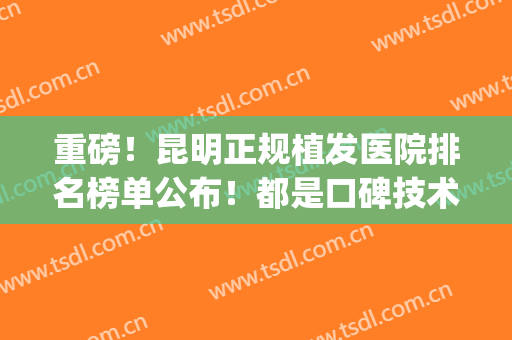 重磅！昆明正规植发医院排名榜单公布！都是口碑技术不错的医院!(昆明植发哪家医院口碑好)