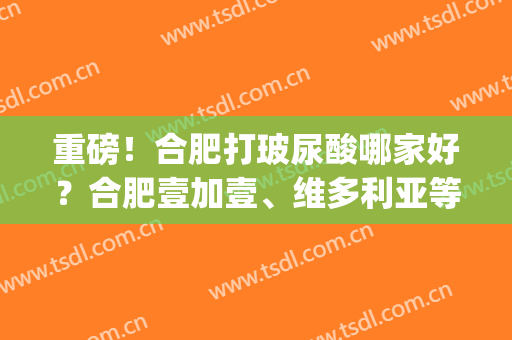 重磅！合肥打玻尿酸哪家好？合肥壹加壹、维多利亚等医院上榜(安徽合肥维多利亚整形医院正规吗)