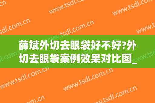 薛斌外切去眼袋好不好?外切去眼袋案例效果对比图_重庆医科大学附属第一医院