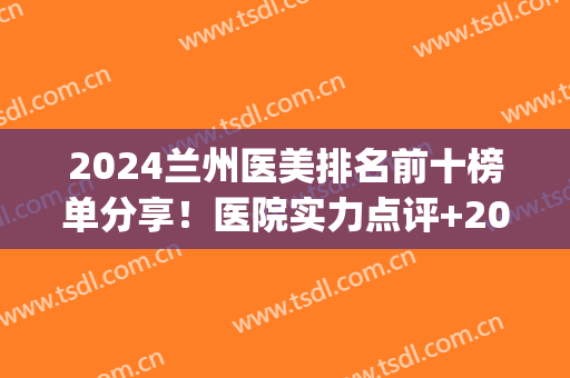 2024兰州医美排名前十榜单分享！医院实力点评+2024价格表一览(兰州做医美哪个医院好)