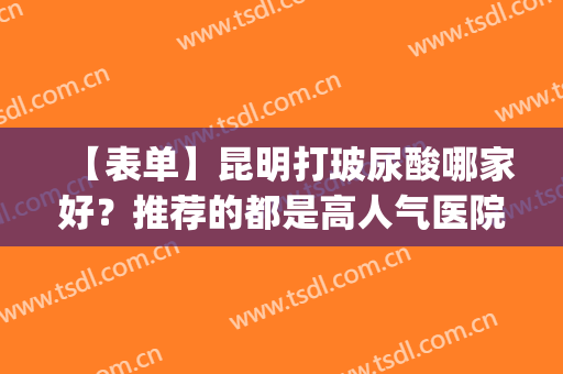 【表单】昆明打玻尿酸哪家好？推荐的都是高人气医院名单(昆明打瘦脸针哪家最好的医院)