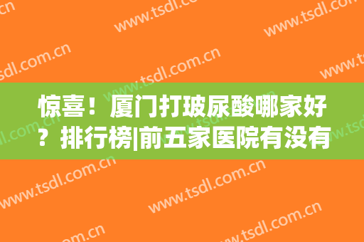 惊喜！厦门打玻尿酸哪家好？排行榜|前五家医院有没有你选中的？(厦门哪里打玻尿酸技术好)